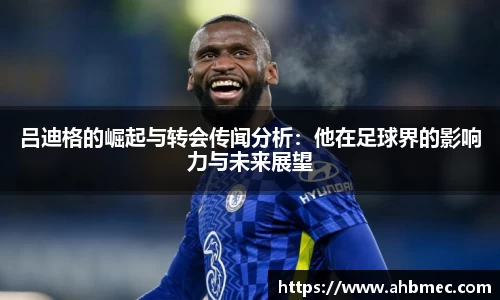 吕迪格的崛起与转会传闻分析：他在足球界的影响力与未来展望