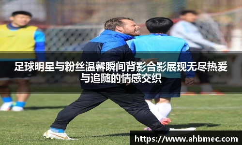 足球明星与粉丝温馨瞬间背影合影展现无尽热爱与追随的情感交织